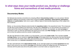 In what ways does your media product use, develop or challenge forms and conventions of real media products. Documentary Modes We followed documentary conventions by including different  documentary modes  in our own product. Nichols identifies 6 different documentary modes which include the  poetic, expository, observational, participatory, reflexive  and  performative . Each one is used in different types of documentary depending on their subject and their audience.  Mainly, our documentary followed predominantly the  expository mode  or the expositional mode. This is because we talk about social problems and real issues. We also had a  voiceover  on our documentary and narration is a distinct part of this mode and footage is used to strengthen the narrative. For example, we used  cut aways  in interviews to back up what the interviewee was saying and we also used  filler footage  so back up the voice over and to show the audience what the narrator is talking about.  We also had elements of other modes in our documentary, such as the  poetic mode . This is all about  soviet montage theory . As we included an  opening montage  at the beginning of our documentary that was fast paced we borrowed from the poetic mode. Other documentaries such as ‘Supersize Me’ includes an opening montage which shows that it is a  common convention  of documentaries.  We also used elements of the  observational mode , as we used light weight and portable  equipment  that was easy to carry around so we could do  vox pops  and interviews outside the college grounds, for example our interview with the police was shot at the police station so we had to take our equipment with us.  