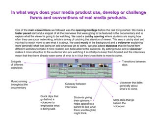 In what ways does your media product use, develop or challenge forms and conventions of real media products. One of the  main conventions  we followed was the  opening montage  before the real thing started. We made a  faster paced  start and a snippet of all the interviews that were going to be featured in the documentary and to explain what the viewer is going to be watching. We used a  catchy opening  where students are saying how often they use social networking, which is a way of catching the attention of viewer. This was a catchy start and you had to watch more to see what it is about. We used  music  in the background and a  voiceover  explaining more generally what was going on and what was yet to come. We also added  statistics  that we found from different websites to make it more realistic and believable to the audience. By adding music and a  voiceover  makes it more attractive to the audience who are watching it as it helps to keep them hooked and the interviews mean that they have already seen some of what is in it but they know there is more to come .  Snippets of different interviews Music running throughout the documentary Voiceover that talks generally about what’s to come. Transitions between clips. Cutaway between interviews. Students giving their opinions – helps appeal to a parent to see what there son/daughter might think. Quick clips that go behind a voiceover to emphasise what is being said. More clips that go behind the voiceover. 