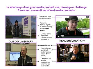 In what ways does your media product use, develop or challenge forms and conventions of real media products. The person suits the environment. Person is  framed  slightly to the left looking across  dead space . Looking to the right of the camera and not directly in it. OUR DOCUMENTARY REAL DOCUMENTARY Mise-En-Scene Person framed slightly off centre looking across  dead space. Caption  to say who the person is and what they are an  expert  in. 