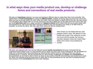 In what ways does your media product use, develop or challenge forms and conventions of real media products. We also put  transitions  between vox pops and between different clips to make them flow more smoothly. We added them in  Final Cut Express  by using the  Effects button . Instead of having clips just jump from one to the other we had some that faded into each other and other ones that dipped to black before the next clip was shown. The transitions also helped with our sound, because if we had a slight pop as the clips went from one to the next we could  fade them out  and in again quickly as it  dipped to black  which meant that the sound went better with the transitions too. We found that other real documentaries did use transitions but rarely or as little times as possible, so we did the same. We only used them where we felt we needed them.  We were very pleased with how we had followed typical  media conventions  because it showed that we understood what needs to be in a documentary and it made ours then look more professional. We developed our skills and understanding of documentaries by watching them before hand to make sure that ours was as professional as it could be. We did not feel that our documentary challenged any  forms  and  conventions  of documentaries as we tried to stick to them as close as we could so that the documentary was as best as it could be. When we compare what we have done to other real TV documentaries we can see that it professional and real because of the  conventions  that have been followed.  Here shows you the fading that we used between these 2 clips. We placed it in the middle with a gap in the voiceover so that the sound did not overlap. By having a transition between these two made it flow better and it looks more professional overall. 