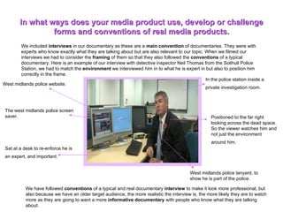 We included  interviews  in our documentary as these are a  main convention  of documentaries. They were with experts who know exactly what they are talking about but are also relevant to our topic. When we filmed our interviews we had to consider the  framing  of them so that they also followed the  conventions  of a typical documentary. Here is an example of our interview with detective inspector Neil Thomas from the Solihull Police Station, we had to match the  environment  we interviewed him in to what he is expert in but also to position him correctly in the frame.  In what ways does your media product use, develop or challenge forms and conventions of real media products. We have followed  conventions  of a typical and real documentary  interview  to make it look more professional, but also because we have an older target audience, the more realistic the interview is, the more likely they are to watch more as they are going to want a more  informative documentary  with people who know what they are talking about. West midlands police website.   The west midlands police screen saver. In the police station inside a private investigation room.   Positioned to the far right looking across the dead space. So the viewer watches him and not just the environment around him.  Sat at a desk to re-enforce he is an expert, and important.  West midlands police lanyard, to show he is part of the police.  