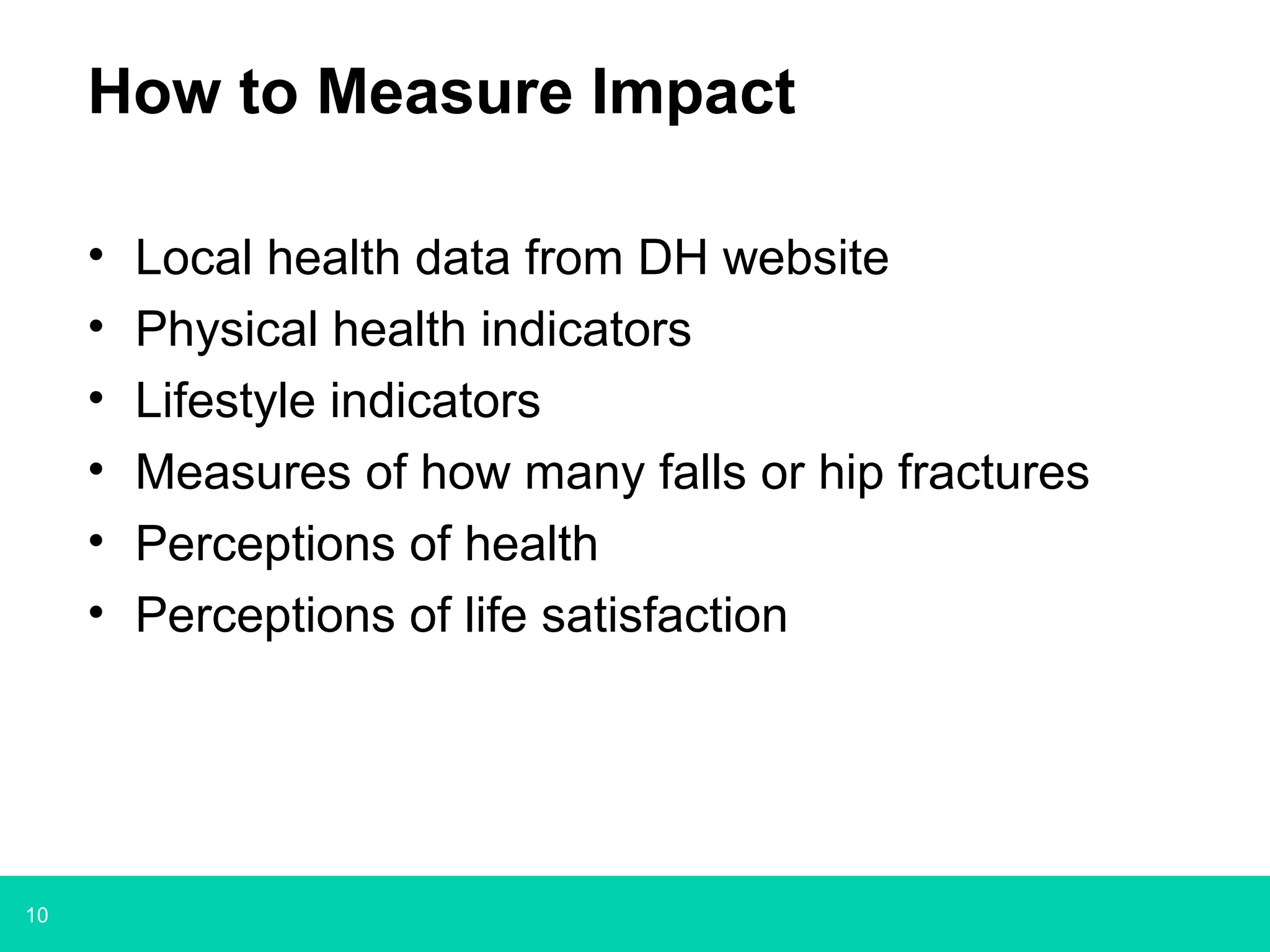 10
How to Measure Impact
• Local health data from DH website
• Physical health indicators
• Lifestyle indicators
• Measures of how many falls or hip fractures
• Perceptions of health
• Perceptions of life satisfaction
 