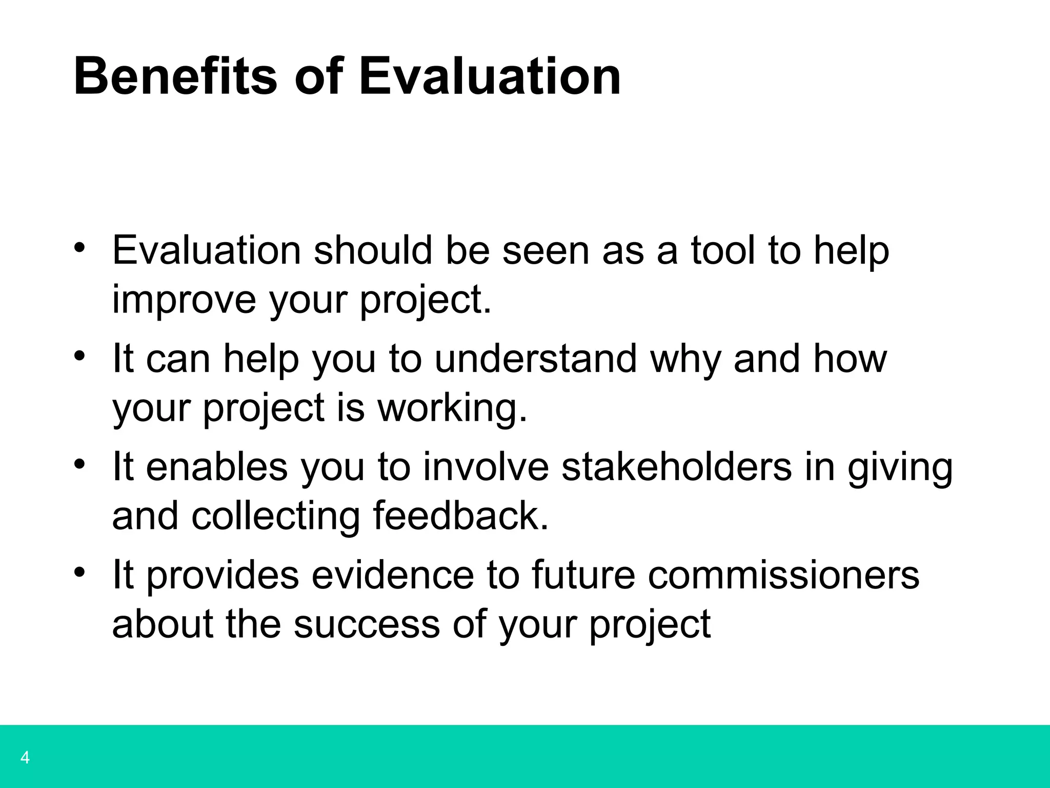 4
Benefits of Evaluation
• Evaluation should be seen as a tool to help
improve your project.
• It can help you to understand why and how
your project is working.
• It enables you to involve stakeholders in giving
and collecting feedback.
• It provides evidence to future commissioners
about the success of your project
 