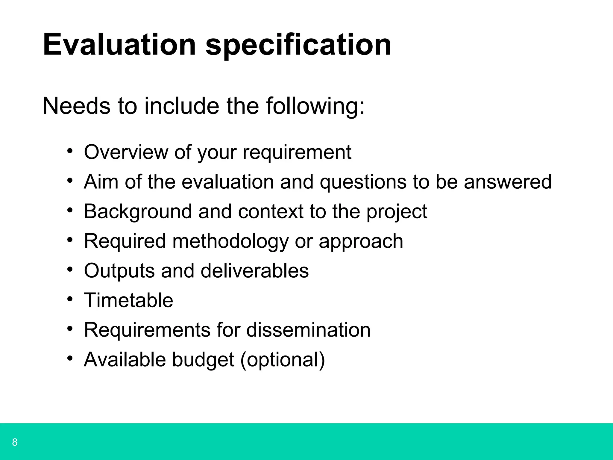 8
Evaluation specification
Needs to include the following:
• Overview of your requirement
• Aim of the evaluation and questions to be answered
• Background and context to the project
• Required methodology or approach
• Outputs and deliverables
• Timetable
• Requirements for dissemination
• Available budget (optional)
 