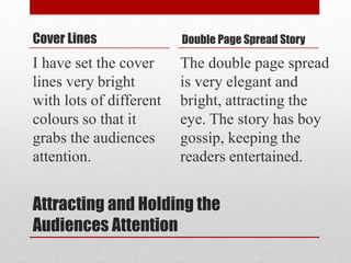 Attracting and Holding the
Audiences Attention
Cover Lines
I have set the cover
lines very bright
with lots of different
colours so that it
grabs the audiences
attention.
Double Page Spread Story
The double page spread
is very elegant and
bright, attracting the
eye. The story has boy
gossip, keeping the
readers entertained.
 