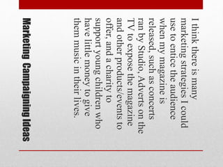 MarketingCampaigningIdeas
Ithinkthereismany
marketingstrategiesIcould
usetoenticetheaudience
whenmymagazineis
released,suchasconcerts
ranbyStudio,Advertsonthe
TVtoexposethemagazine
andotherproducts/eventsto
offer,andacharityto
supportyoungchildrenwho
havelittlemoneytogive
themmusicintheirlives.
 