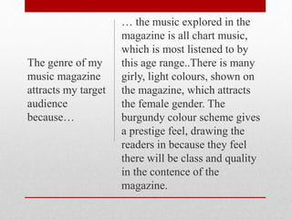 … the music explored in the
magazine is all chart music,
which is most listened to by
this age range..There is many
girly, light colours, shown on
the magazine, which attracts
the female gender. The
burgundy colour scheme gives
a prestige feel, drawing the
readers in because they feel
there will be class and quality
in the contence of the
magazine.
The genre of my
music magazine
attracts my target
audience
because…
 