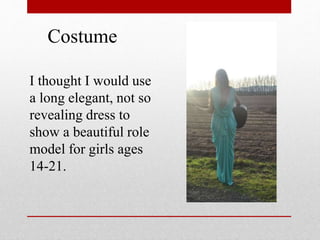Costume
I thought I would use
a long elegant, not so
revealing dress to
show a beautiful role
model for girls ages
14-21.
 