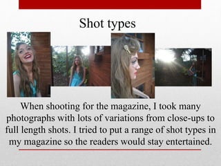 Shot types
When shooting for the magazine, I took many
photographs with lots of variations from close-ups to
full length shots. I tried to put a range of shot types in
my magazine so the readers would stay entertained.
 