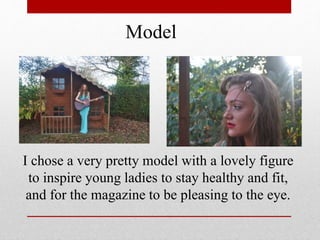 Model
I chose a very pretty model with a lovely figure
to inspire young ladies to stay healthy and fit,
and for the magazine to be pleasing to the eye.
 