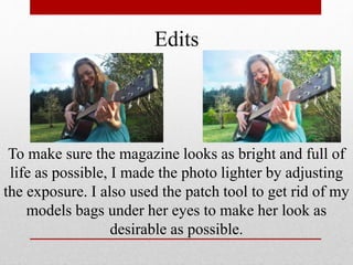 Edits
To make sure the magazine looks as bright and full of
life as possible, I made the photo lighter by adjusting
the exposure. I also used the patch tool to get rid of my
models bags under her eyes to make her look as
desirable as possible.
 