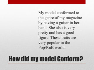 How did my model Conform?
My model conformed to
the genre of my magazine
by having a guitar in her
hand. She also is very
pretty and has a good
figure. These traits are
very popular in the
Pop/RnB world.
 