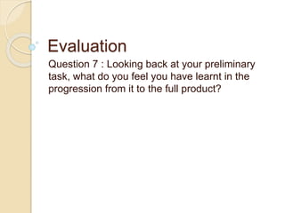 Evaluation
Question 7 : Looking back at your preliminary
task, what do you feel you have learnt in the
progression from it to the full product?
 