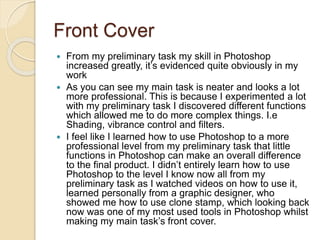 Front Cover
 From my preliminary task my skill in Photoshop
increased greatly, it’s evidenced quite obviously in my
work
 As you can see my main task is neater and looks a lot
more professional. This is because I experimented a lot
with my preliminary task I discovered different functions
which allowed me to do more complex things. I.e
Shading, vibrance control and filters.
 I feel like I learned how to use Photoshop to a more
professional level from my preliminary task that little
functions in Photoshop can make an overall difference
to the final product. I didn’t entirely learn how to use
Photoshop to the level I know now all from my
preliminary task as I watched videos on how to use it,
learned personally from a graphic designer, who
showed me how to use clone stamp, which looking back
now was one of my most used tools in Photoshop whilst
making my main task’s front cover.
 