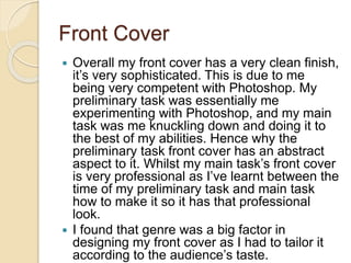 Front Cover
 Overall my front cover has a very clean finish,
it’s very sophisticated. This is due to me
being very competent with Photoshop. My
preliminary task was essentially me
experimenting with Photoshop, and my main
task was me knuckling down and doing it to
the best of my abilities. Hence why the
preliminary task front cover has an abstract
aspect to it. Whilst my main task’s front cover
is very professional as I’ve learnt between the
time of my preliminary task and main task
how to make it so it has that professional
look.
 I found that genre was a big factor in
designing my front cover as I had to tailor it
according to the audience’s taste.
 