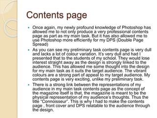Contents page
 Once again, my newly profound knowledge of Photoshop has
allowed me to not only produce a very professional contents
page as part as my main task. But it has also allowed me to
use Photoshop more efficiently for my DPS (Double Page
Spread)
 As you can see my preliminary task contents page is very dull
and lacks a lot of colour variation. It’s very dull and had I
presented that to the students of my school. They would lose
interest straight away as the design is strongly linked to the
audience. This has allowed me some thought into the design
for my main task as it suits the target audience. The vibrant
colours are a strong part of appeal to my target audience. My
contents page is very exciting, unlike my preliminary task.
 There is a strong link between the representations of my
audience in my main task contents page as the concept of
the magazine itself is that, the magazine is meant to be the
physical representation of my audience’s thoughts. Thus the
title “Connoisseur”. This is why I had to make the contents
page , front cover and DPS relatable to the audience through
the design.
 