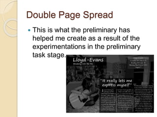 Double Page Spread
 This is what the preliminary has
helped me create as a result of the
experimentations in the preliminary
task stage.
 