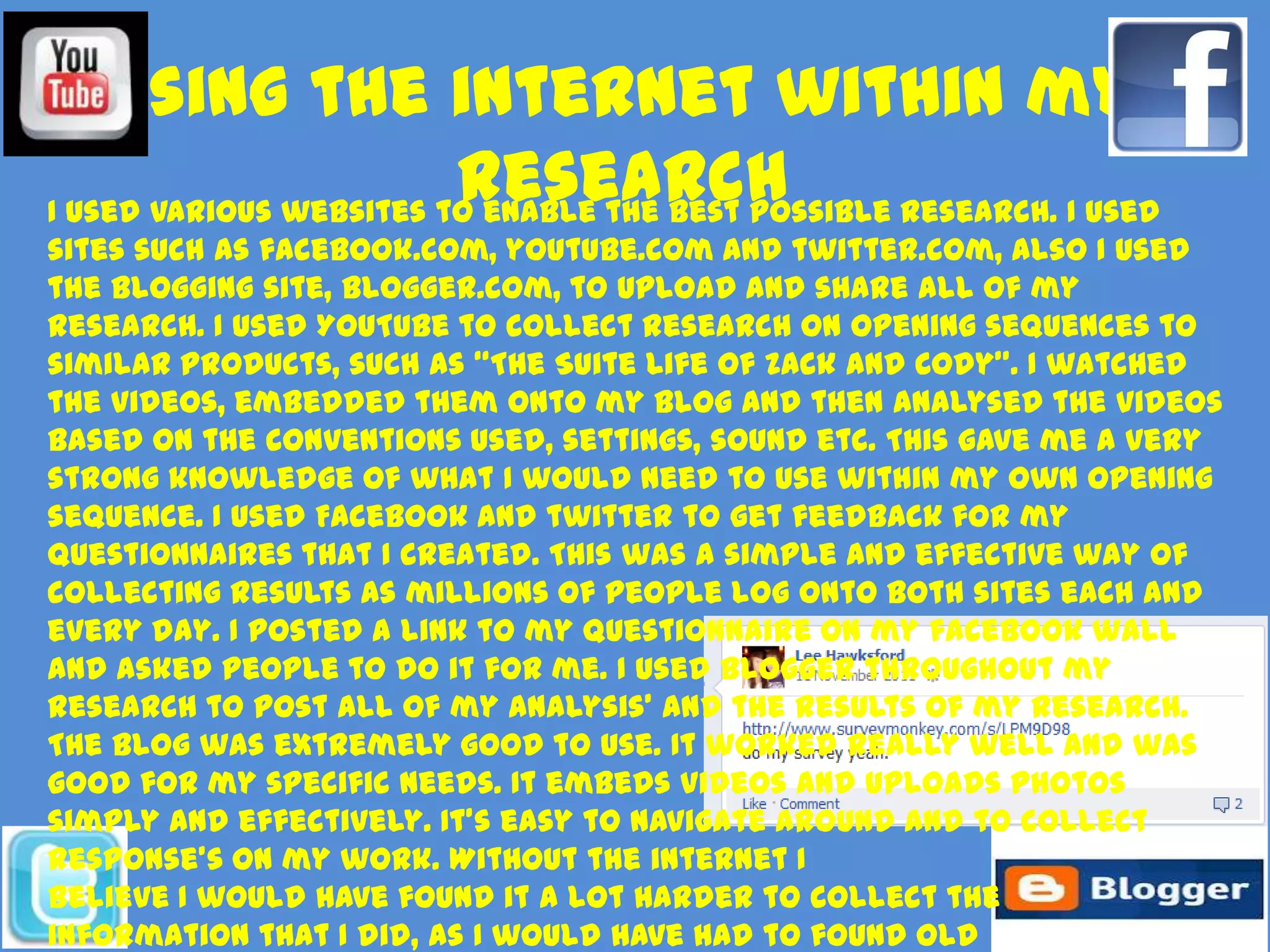 Using the internet within my
                         research
I used various websites to enable the best possible research. I used
sites such as facebook.com, youtube.com and twitter.com, also I used
the blogging site, blogger.com, to upload and share all of my
research. I used YouTube to collect research on opening sequences to
similar products, such as “The Suite Life of Zack and Cody”. I watched
the videos, embedded them onto my blog and then analysed the videos
based on the conventions used, settings, sound etc. This gave me a very
strong knowledge of what I would need to use within my own opening
sequence. I used Facebook and twitter to get feedback for my
questionnaires that I created. This was a simple and effective way of
collecting results as millions of people log onto both sites each and
every day. I posted a link to my questionnaire on my facebook wall
and asked people to do it for me. I used blogger throughout my
research to post all of my analysis’ and the results of my research.
The blog was extremely good to use. It worked really well and was
good for my specific needs. It embeds videos and uploads photos
simply and effectively. It’s easy to navigate around and to collect
response's on my work. Without the internet I
believe I would have found it a lot harder to collect the
information that I did, as I would have had to found old
 