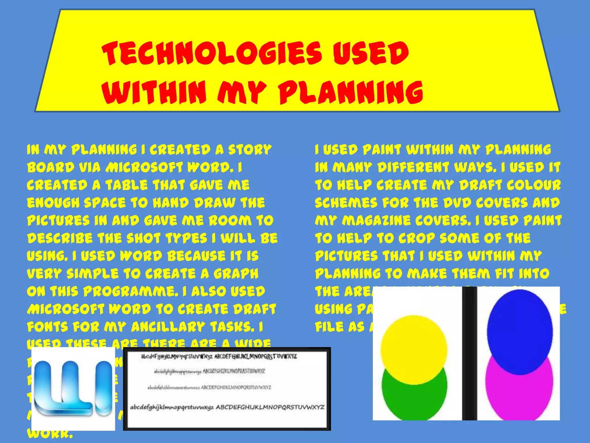 Technologies used
         within my planning
In my planning I created a story    I used Paint within my planning
board via Microsoft Word. I         in many different ways. I used it
created a table that gave me        to help create my draft colour
enough space to hand draw the       schemes for the DVD covers and
pictures in and gave me room to     my magazine covers. I used paint
describe the shot types I will be   to help to crop some of the
using. I used Word because it is    pictures that I used within my
very simple to create a graph       planning to make them fit into
on this programme. I also used      the areas I wanted them. By
Microsoft Word to create draft      using Paint I was able to save the
fonts for my ancillary tasks. I     file as a jpeg. file
used these are there are a wide
range of fonts on the
programme and I also used this
to make the draft work for my
magazine in my ancillary task
work.
 