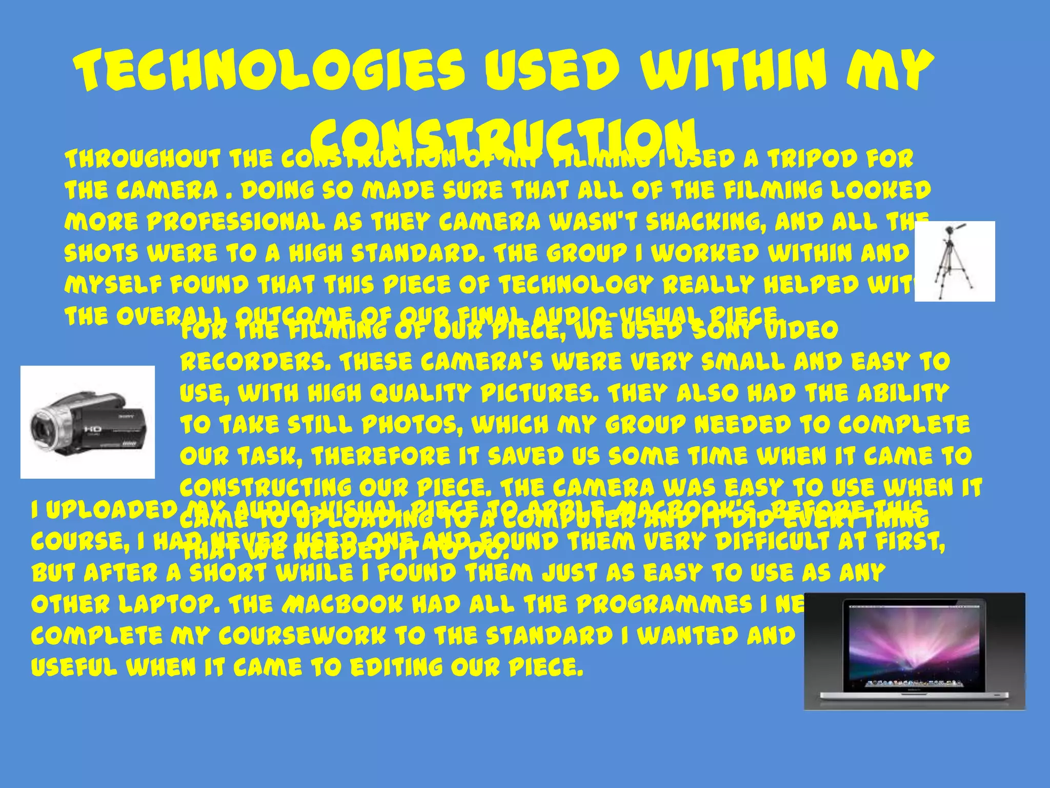 Technologies used within my
                   construction
  Throughout the construction of my filming I used a tripod for
   the camera . Doing so made sure that all of the filming looked
   more professional as they camera wasn’t shacking, and all the
   shots were to a high standard. The group I worked within and
   myself found that this piece of technology really helped with
   the overall outcome of our final audio-visual piece.
            For the filming of our piece, we used Sony video
            recorders. These camera’s were very small and easy to
            use, with high quality pictures. They also had the ability
            to take still photos, which my group needed to complete
            our task, therefore it saved us some time when it came to
            constructing our piece. The camera was easy to use when it
I uploaded came to uploading to a computer and it didBefore this
            my audio-visual piece to Apple MacBook's. everything
course, I had never needed it anddo.
            that we used one to found them very difficult at first,
but after a short while I found them just as easy to use as any
other laptop. The MacBook had all the programmes I needed to
complete my coursework to the standard I wanted and was very
useful when it came to editing our piece.
 