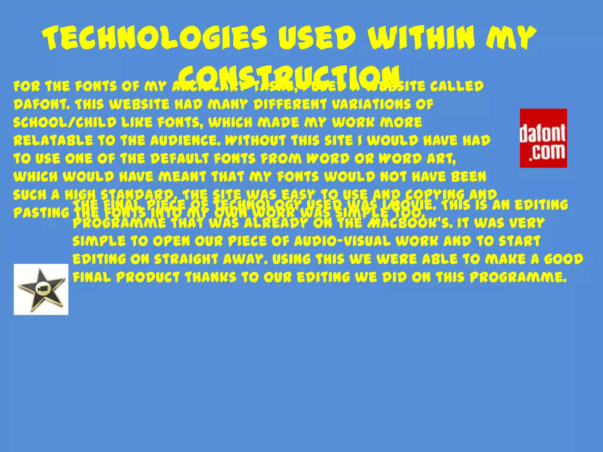 Technologies used within my
                     construction
For the fonts of my ancillary tasks, I used a website called
Dafont. This website had many different variations of
school/child like fonts, which made my work more
relatable to the audience. Without this site I would have had
to use one of the default fonts from Word or Word Art,
which would have meant that my fonts would not have been
such a high standard. The site was easy to use and copying and
        The final piece of technology used was iMovie. This is an editing
pasting the fonts into my own work was simple too.
        programme that was already on the MacBook’s. It was very
        simple to open our piece of audio-visual work and to start
        editing on straight away. Using this we were able to make a good
        final product thanks to our editing we did on this programme.
 