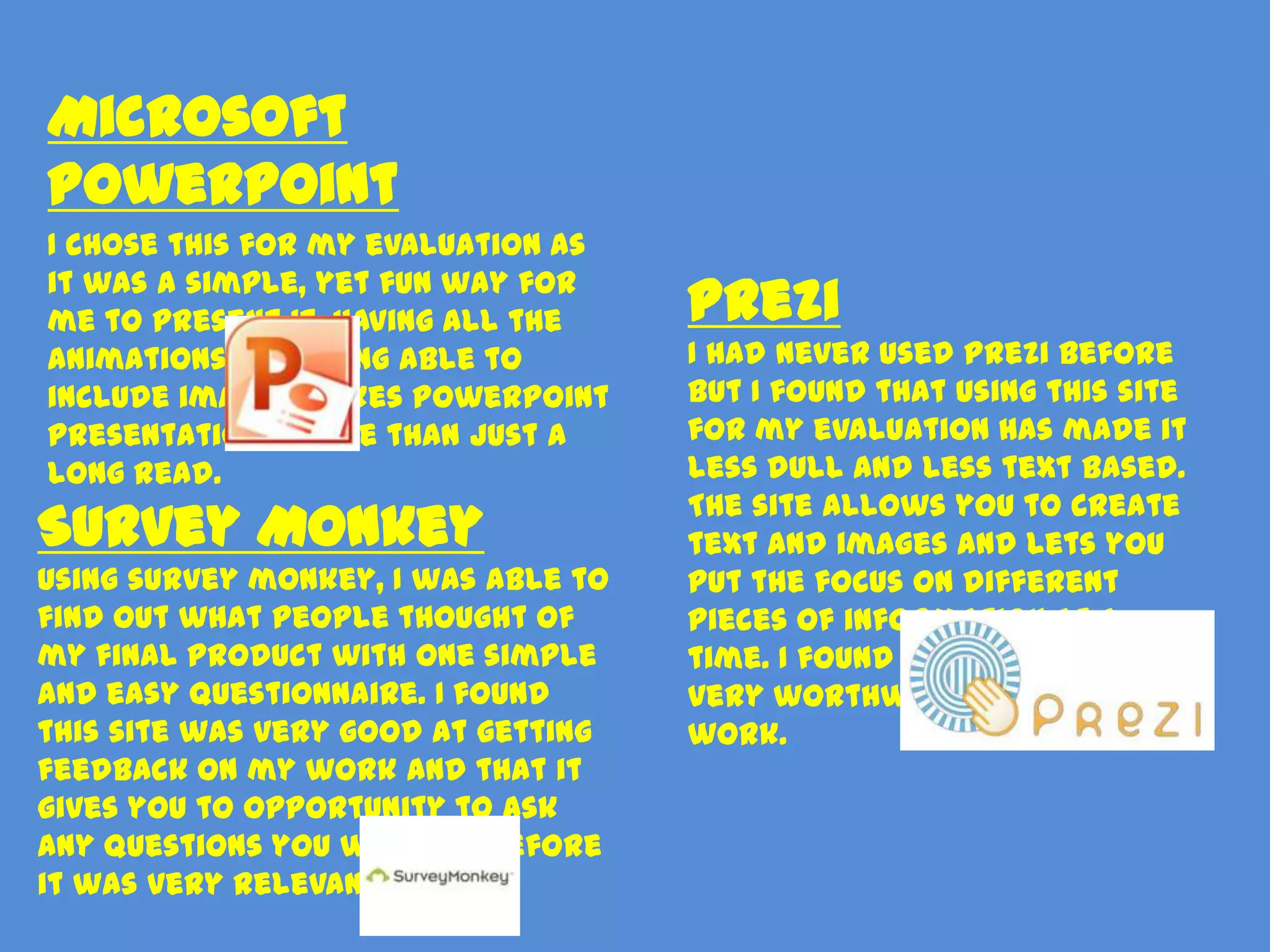 Microsoft
PowerPoint
I chose this for my evaluation as
it was a simple, yet fun way for
me to present it. Having all the     Prezi
animations and being able to         I had never used Prezi before
include images makes PowerPoint      but I found that using this site
presentations more than just a       for my evaluation has made it
long read.                           less dull and less text based.
                                     The site allows you to create
Survey Monkey                        text and images and lets you
Using survey monkey, I was able to   put the focus on different
find out what people thought of      pieces of information at a
my final product with one simple     time. I found it fun to use and
and easy questionnaire. I found      very worthwhile towards my
this site was very good at getting   work.
feedback on my work and that it
gives you to opportunity to ask
any questions you wish, therefore
it was very relevant.
 