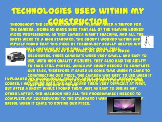 Technologies used within my
                   construction
  Throughout the construction of my filming I used a tripod for
   the camera . Doing so made sure that all of the filming looked
   more professional as they camera wasn’t shacking, and all the
   shots were to a high standard. The group I worked within and
   myself found that this piece of technology really helped with
   the overall outcome of our final audio-visual piece.
            For the filming of our piece, we used Sony video
            recorders. These camera’s were very small and easy to
            use, with high quality pictures. They also had the ability
            to take still photos, which my group needed to complete
            our task, therefore it saved us some time when it came to
            constructing our piece. The camera was easy to use when it
I uploaded came to uploading to a computer and it didBefore this
            my audio-visual piece to Apple MacBook's. everything
course, I had never needed it anddo.
            that we used one to found them very difficult at first,
but after a short while I found them just as easy to use as any
other laptop. The MacBook had all the programmes I needed to
complete my coursework to the standard I wanted and was very
useful when it came to editing our piece.
 