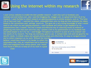 Using the internet within my research
I used various websites to enable the best possible research. I used sites such as facebook.com,
youtube.com and twitter.com, also I used the blogging site, blogger.com, to upload and share all of my
research. I used YouTube to collect research on opening sequences to similar products, such as “The Suite
Life of Zack and Cody”. I watched the videos, embedded them onto my blog and then analysed the videos
based on the conventions used, settings, sound etc. This gave me a very strong knowledge of what I would
need to use within my own opening sequence. I used Facebook and twitter to get feedback for my
questionnaires that I created. This was a simple and effective way of collecting results as millions of
people log onto both sites each and every day. I posted a link to my questionnaire on my facebook wall
and asked people to do it for me. I used blogger throughout my research to post all of my analysis’ and
the results of my research. The blog was extremely good to use. It worked really well and was good for my
specific needs. It embeds videos and uploads photos simply and effectively. It’s easy to navigate around
and to collect response's on my work. Without the internet I
believe I would have found it a lot harder to collect the
information that I did, as I would have had to found old
DVD’s and magazines from various places, and I would
have found it difficult to keep all of my work in a good
         order.
 