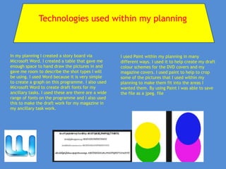 Technologies used within my planning



In my planning I created a story board via           I used Paint within my planning in many
Microsoft Word. I created a table that gave me       different ways. I used it to help create my draft
enough space to hand draw the pictures in and        colour schemes for the DVD covers and my
gave me room to describe the shot types I will       magazine covers. I used paint to help to crop
be using. I used Word because it is very simple      some of the pictures that I used within my
to create a graph on this programme. I also used     planning to make them fit into the areas I
Microsoft Word to create draft fonts for my          wanted them. By using Paint I was able to save
ancillary tasks. I used these are there are a wide   the file as a jpeg. file
range of fonts on the programme and I also used
this to make the draft work for my magazine in
my ancillary task work.
 