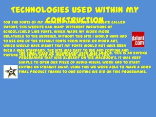 Technologies used within my
                     construction
For the fonts of my ancillary tasks, I used a website called
Dafont. This website had many different variations of
school/child like fonts, which made my work more
relatable to the audience. Without this site I would have had
to use one of the default fonts from Word or Word Art,
which would have meant that my fonts would not have been
such a high standard. The site was easy to use and copying and
        The final piece of technology used was iMovie. This is an editing
pasting the fonts into my own work was simple too.
        programme that was already on the MacBook’s. It was very
        simple to open our piece of audio-visual work and to start
        editing on straight away. Using this we were able to make a good
        final product thanks to our editing we did on this programme.
 