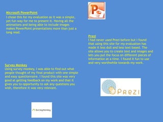 Microsoft PowerPoint
I chose this for my evaluation as it was a simple,
yet fun way for me to present it. Having all the
animations and being able to include images
makes PowerPoint presentations more than just a
long read.
                                                     Prezi
                                                     I had never used Prezi before but I found
                                                     that using this site for my evaluation has
                                                     made it less dull and less text based. The
                                                     site allows you to create text and images and
                                                     lets you put the focus on different pieces of
                                                     information at a time. I found it fun to use
                                                     and very worthwhile towards my work.
Survey Monkey
Using survey monkey, I was able to find out what
people thought of my final product with one simple
and easy questionnaire. I found this site was very
good at getting feedback on my work and that it
gives you to opportunity to ask any questions you
wish, therefore it was very relevant.
 