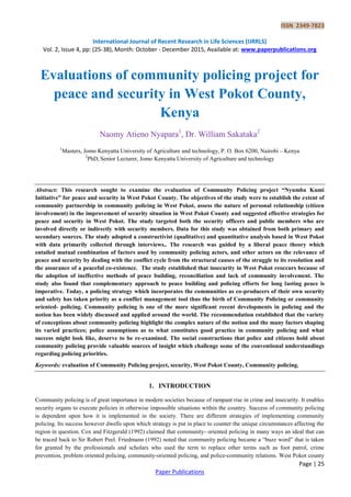 ISSN 2349-7823
International Journal of Recent Research in Life Sciences (IJRRLS)
Vol. 2, Issue 4, pp: (25-38), Month: October - December 2015, Available at: www.paperpublications.org
Page | 25
Paper Publications
Evaluations of community policing project for
peace and security in West Pokot County,
Kenya
Naomy Atieno Nyapara1
, Dr. William Sakataka2
1
Masters, Jomo Kenyatta University of Agriculture and technology, P. O. Box 6200, Nairobi – Kenya
2
PhD, Senior Lecturer, Jomo Kenyatta University of Agriculture and technology
Abstract: This research sought to examine the evaluation of Community Policing project “Nyumba Kumi
Initiative” for peace and security in West Pokot County. The objectives of the study were to establish the extent of
community partnership in community policing in West Pokot, assess the nature of personal relationship (citizen
involvement) in the improvement of security situation in West Pokot County and suggested effective strategies for
peace and security in West Pokot. The study targeted both the security officers and public members who are
involved directly or indirectly with security members. Data for this study was obtained from both primary and
secondary sources. The study adopted a constructivist (qualitative) and quantitative analysis based in West Pokot
with data primarily collected through interviews.. The research was guided by a liberal peace theory which
entailed mutual combination of factors used by community policing actors, and other actors on the relevance of
peace and security by dealing with the conflict cycle from the structural causes of the struggle to its resolution and
the assurance of a peaceful co-existence. The study established that insecurity in West Pokot reoccurs because of
the adoption of ineffective methods of peace building, reconciliation and lack of community involvement. The
study also found that complementary approach to peace building and policing efforts for long lasting peace is
imperative. Today, a policing strategy which incorporates the communities as co-producers of their own security
and safety has taken priority as a conflict management tool thus the birth of Community Policing or community
oriented- policing. Community policing is one of the more significant recent developments in policing and the
notion has been widely discussed and applied around the world. The recommendation established that the variety
of conceptions about community policing highlight the complex nature of the notion and the many factors shaping
its varied practices; police assumptions as to what constitutes good practice in community policing and what
success might look like, deserve to be re-examined. The social constructions that police and citizens hold about
community policing provide valuable sources of insight which challenge some of the conventional understandings
regarding policing priorities.
Keywords: evaluation of Community Policing project, security, West Pokot County, Community policing.
1. INTRODUCTION
Community policing is of great importance in modern societies because of rampant rise in crime and insecurity. It enables
security organs to execute policies in otherwise impossible situations within the country. Success of community policing
is dependent upon how it is implemented in the society. There are different strategies of implementing community
policing. Its success however dwells upon which strategy is put in place to counter the unique circumstances affecting the
region in question. Cox and Fitzgerald (1992) claimed that community- oriented policing in many ways an ideal that can
be traced back to Sir Robert Peel. Friedmann (1992) noted that community policing became a “buzz word” that is taken
for granted by the professionals and scholars who used the term to replace other terms such as foot patrol, crime
prevention, problem oriented policing, community-oriented policing, and police-community relations. West Pokot county
 