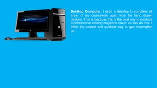 Desktop Computer: I used a desktop to complete all 
areas of my coursework apart from the hand drawn 
designs. This is because this is the best way to produce 
a professional looking magazine cover. As well as this, it 
offers the easiest and quickest way to type information 
up. 
 