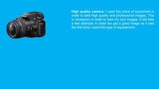 High quality camera: I used this piece of equipment in 
order to take high quality and professional images. This 
is necessary in order to take my own images. It did take 
a few attempts in order too get a good image as it was 
the first time I used this type of equipement. 
