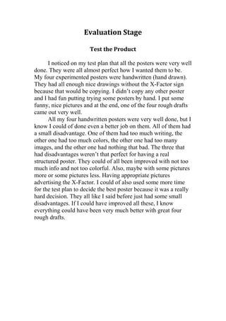 Evaluation Stage
Test the Product
I noticed on my test plan that all the posters were very well
done. They were all almost perfect how I wanted them to be.
My four experimented posters were handwritten (hand drawn).
They had all enough nice drawings without the X-Factor sign
because that would be copying. I didn’t copy any other poster
and I had fun putting trying some posters by hand. I put some
funny, nice pictures and at the end, one of the four rough drafts
came out very well.
All my four handwritten posters were very well done, but I
know I could of done even a better job on them. All of them had
a small disadvantage. One of them had too much writing, the
other one had too much colors, the other one had too many
images, and the other one had nothing that bad. The three that
had disadvantages weren’t that perfect for having a real
structured poster. They could of all been improved with not too
much info and not too colorful. Also, maybe with some pictures
more or some pictures less. Having appropriate pictures
advertising the X-Factor. I could of also used some more time
for the test plan to decide the best poster because it was a really
hard decision. They all like I said before just had some small
disadvantages. If I could have improved all these, I know
everything could have been very much better with great four
rough drafts.

 