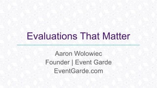 Evaluations That Matter
Aaron Wolowiec
Founder | Event Garde
EventGarde.com
 