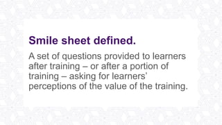 Smile sheet defined.
A set of questions provided to learners
after training – or after a portion of
training – asking for learners’
perceptions of the value of the training.
 