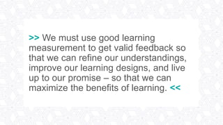 >> We must use good learning
measurement to get valid feedback so
that we can refine our understandings,
improve our learning designs, and live
up to our promise – so that we can
maximize the benefits of learning. <<
 