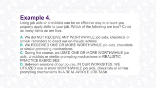Example 4.
Using job aids or checklists can be an effective way to ensure you
properly apply skills to your job. Which of the following are true? Circle
as many items as are true.
A. We did NOT RECEIVE ANY WORTHWHILE job aids, checklists or
similar reminders to direct our on-the-job actions
B. We RECEIVED ONE OR MORE WORTHWHILE job aids, checklists
or similar prompting mechanisms
C. During the course, we USED ONE OR MORE WORTHWHILE job
aids, checklists or similar prompting mechanisms in REALISTIC
PRACTICE EXERCISES
D. Between sessions of our course, IN OUR WORKSITES, WE
UTILIZED one or more WORTHWHILE job aids, checklists or similar
prompting mechanisms IN A REAL-WORLD JOB TASK.
 