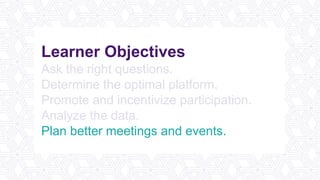 Learner Objectives
Ask the right questions.
Determine the optimal platform.
Promote and incentivize participation.
Analyze the data.
Plan better meetings and events.
 