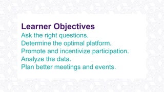 Learner Objectives
Ask the right questions.
Determine the optimal platform.
Promote and incentivize participation.
Analyze the data.
Plan better meetings and events.
 