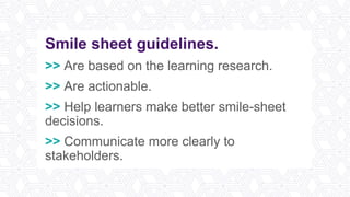 Smile sheet guidelines.
>> Are based on the learning research.
>> Are actionable.
>> Help learners make better smile-sheet
decisions.
>> Communicate more clearly to
stakeholders.
 