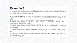 Example 3.
In regard to the concepts taught in the course, how motivated will you be
to utilize these skills in your work?
A. I will NOT MAKE THIS A PRIOIRTY when I get back to my day-to-day
job.
B. I will make this a PRIORITY – BUT A LOW PRIORITY – when I get
back to my day-to-day job.
C. I will make this a MODERATE PRIORITY when I get back to my day-
to-day job.
D. I will make this a HIGH PRIORITY when I get back to my day-to-day
job.
E. I will make this one of my HIGHEST PRIORITIES when I get back to
my day-to-day job.
 
