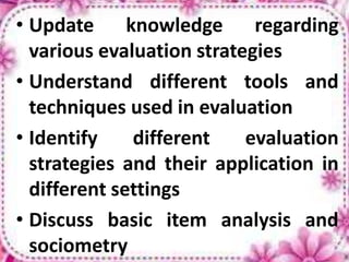 • Update knowledge regarding
various evaluation strategies
• Understand different tools and
techniques used in evaluation
• Identify different evaluation
strategies and their application in
different settings
• Discuss basic item analysis and
sociometry
 