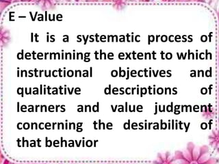 E – Value
It is a systematic process of
determining the extent to which
instructional objectives and
qualitative descriptions of
learners and value judgment
concerning the desirability of
that behavior
 