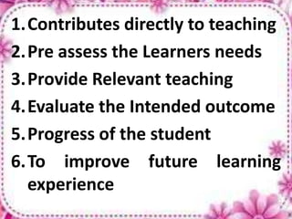 1.Contributes directly to teaching
2.Pre assess the Learners needs
3.Provide Relevant teaching
4.Evaluate the Intended outcome
5.Progress of the student
6.To improve future learning
experience
 