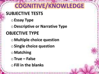 COGNITIVE/KNOWLEDGE
SUBJECTIVE TESTS
oEssay Type
oDescriptive or Narrative Type
OBJECTIVE TYPE
oMultiple choice question
oSingle choice question
oMatching
oTrue – False
oFill in the blanks
 