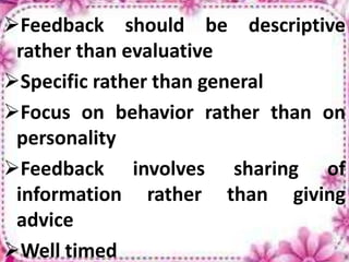 Feedback should be descriptive
rather than evaluative
Specific rather than general
Focus on behavior rather than on
personality
Feedback involves sharing of
information rather than giving
advice
Well timed
 