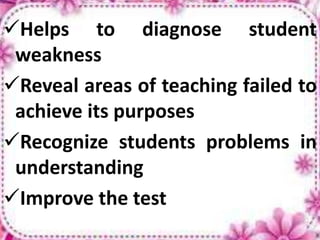 Helps to diagnose student
weakness
Reveal areas of teaching failed to
achieve its purposes
Recognize students problems in
understanding
Improve the test
 