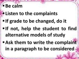 Be calm
Listen to the complaints
If grade to be changed, do it
If not, help the student to find
alternative models of study
Ask them to write the complaint
in a paragraph to be considered
 